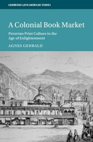 A Colonial Book Market: Peruvian Print Culture in the Age of Enlightenment (Cambridge Latin American Studies, Series Number 129)
