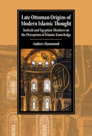 Late Ottoman Origins of Modern Islamic Thought: Turkish and Egyptian Thinkers on the Disruption of Islamic Knowledge (Cambridge Studies in Islamic Civilization)