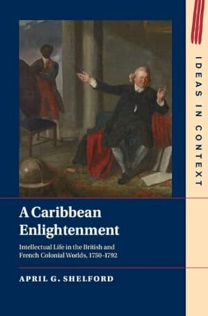 A Caribbean Enlightenment: Intellectual Life in the British and French Colonial Worlds, 1750–1792 (Ideas in Context, Series Number 150)