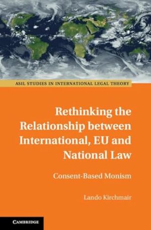 Rethinking the Relationship between International, EU and National Law: Consent-Based Monism (ASIL Studies in International Legal Theory)