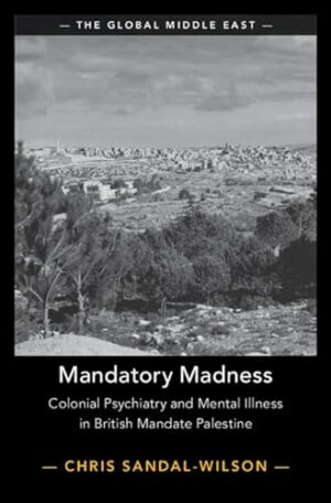 Mandatory Madness: Colonial Psychiatry and Mental Illness in British Mandate Palestine (The Global Middle East, Series Number 26)
