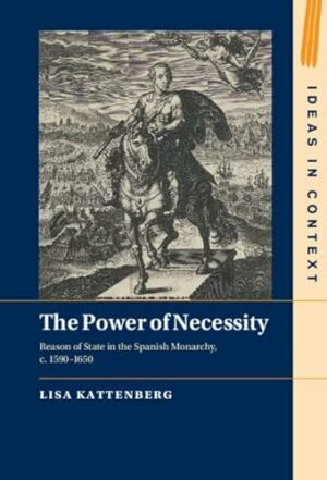 The Power of Necessity: Reason of State in the Spanish Monarchy, c. 1590–1650 (Ideas in Context, Series Number 144)