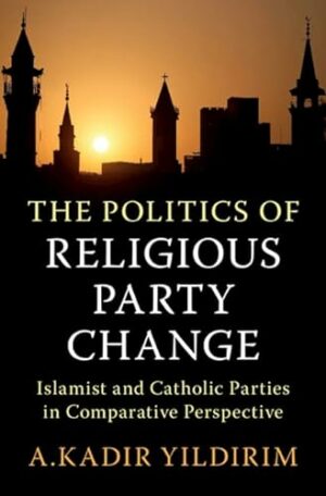 The Politics of Religious Party Change: Islamist and Catholic Parties in Comparative Perspective (Cambridge Studies in Social Theory, Religion and Politics)