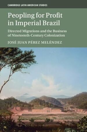 Peopling for Profit in Imperial Brazil: Directed Migrations and the Business of Nineteenth-Century Colonization (Cambridge Latin American Studies)