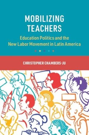 Mobilizing Teachers: Education Politics and the New Labor Movement in Latin America (Cambridge Studies in the Comparative Politics of Education)