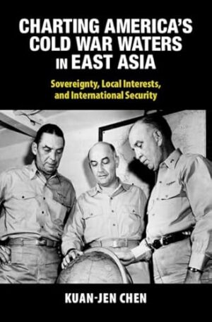 Charting America's Cold War Waters in East Asia: Sovereignty, Local Interests, and International Security (Cambridge Studies in US Foreign Relations)