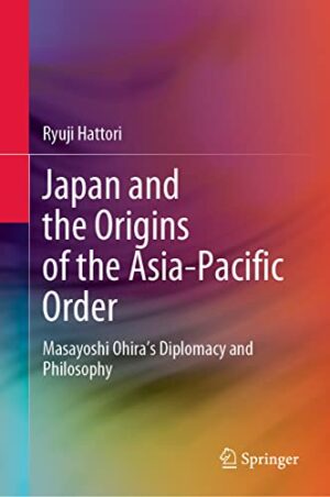Japan and the Origins of the Asia-Pacific Order: Masayoshi Ohira's Diplomacy and Philosophy