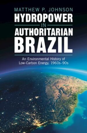 Hydropower in Authoritarian Brazil: An Environmental History of Low-Carbon Energy, 1960s–90s (Studies in Environment and History)