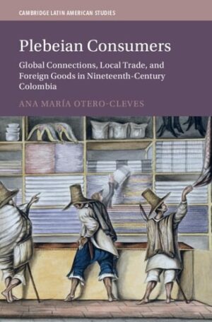 Plebeian Consumers: Global Connections, Local Trade, and Foreign Goods in Nineteenth-Century Colombia (Cambridge Latin American Studies, Series Number 133)