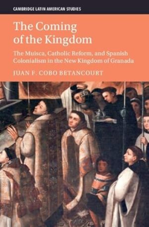 The Coming of the Kingdom: The Muisca, Catholic Reform, and Spanish Colonialism in the New Kingdom of Granada (Cambridge Latin American Studies)