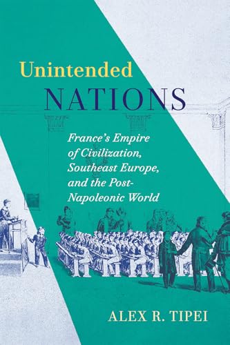 Unintended Nations France's Empire of Civilization, Southeast Europe, and the Post-Napoleonic World