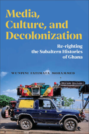 Media, Culture, and Decolonization Re-righting the Subaltern Histories of Ghana