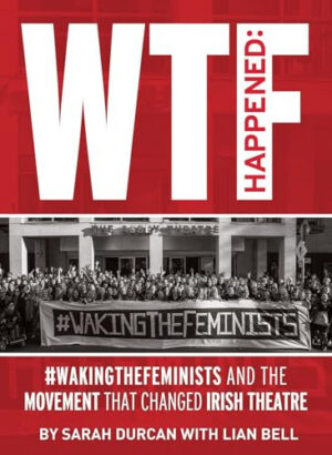 WTF Happened #WakingTheFeminists and the Movement That Changed Irish Theatre