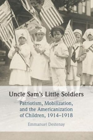 Uncle Sam's Little Soldiers Patriotism, Mobilization, and the Americanization of Children, 1914-1918